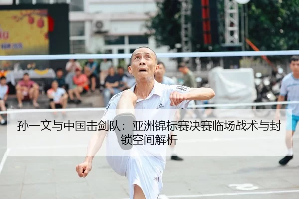 孙一文与中国击剑队：亚洲锦标赛决赛临场战术与封锁空间解析